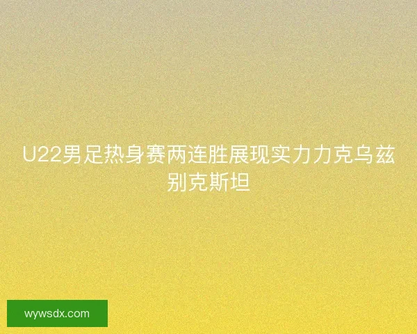 U22男足热身赛两连胜展现实力力克乌兹别克斯坦