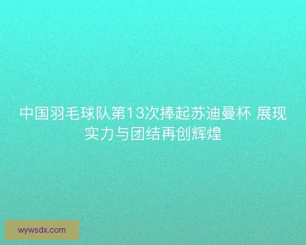 中国羽毛球队第13次捧起苏迪曼杯 展现实力与团结再创辉煌