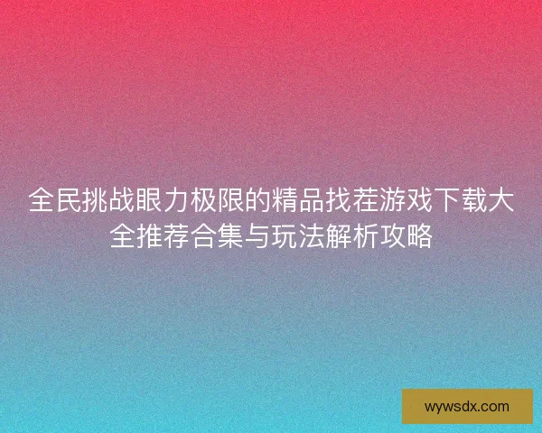 全民挑战眼力极限的精品找茬游戏下载大全推荐合集与玩法解析攻略