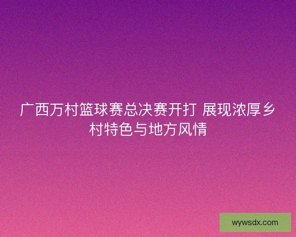 广西万村篮球赛总决赛开打 展现浓厚乡村特色与地方风情