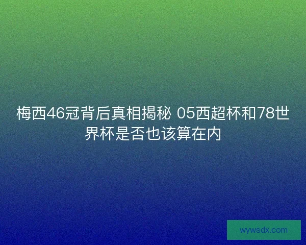梅西46冠背后真相揭秘 05西超杯和78世界杯是否也该算在内