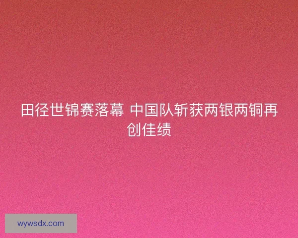 田径世锦赛落幕 中国队斩获两银两铜再创佳绩